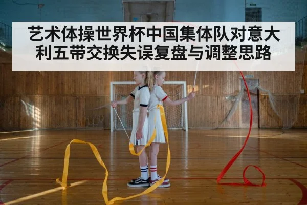 艺术体操世界杯中国集体队对意大利五带交换失误复盘与调整思路