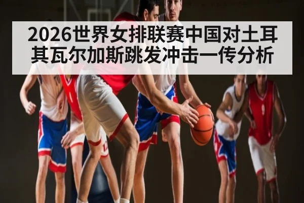 2026世界女排联赛中国对土耳其瓦尔加斯跳发冲击一传分析
