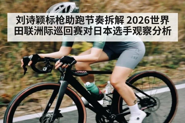 刘诗颖标枪助跑节奏拆解 2026世界田联洲际巡回赛对日本选手观察分析(jiuyou)
